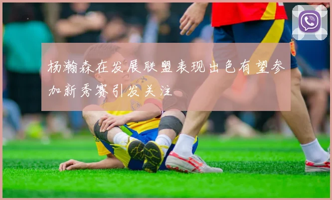 杨瀚森在发展联盟表现出色有望参加新秀赛引发关注