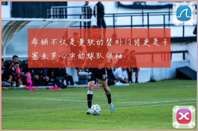 希顿不仅是曼联的替补门将更是卡塞米罗心中的球队领袖