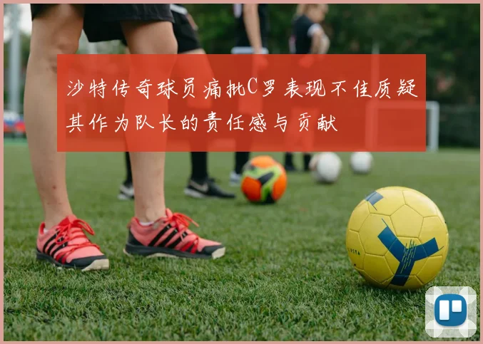 沙特传奇球员痛批C罗表现不佳质疑其作为队长的责任感与贡献