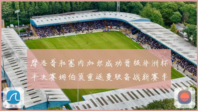 摩洛哥和塞内加尔成功晋级非洲杯半决赛姆伯莫重返曼联备战新赛季