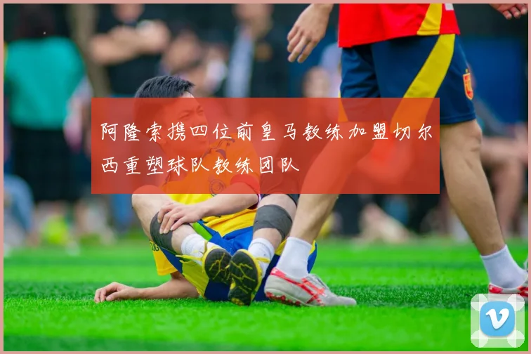 阿隆索携四位前皇马教练加盟切尔西重塑球队教练团队