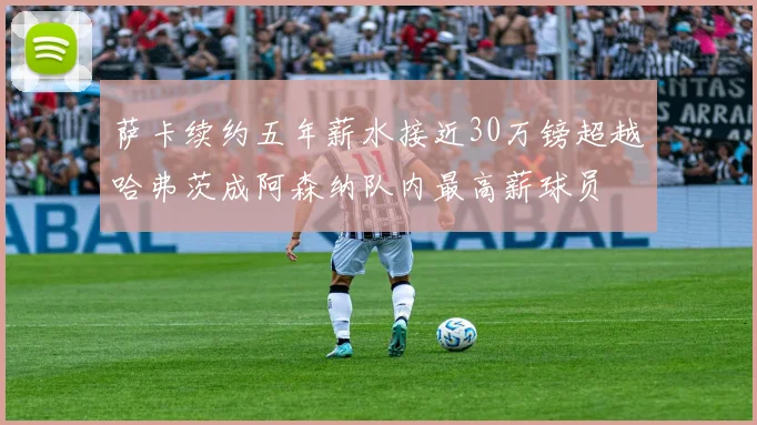 萨卡续约五年薪水接近30万镑超越哈弗茨成阿森纳队内最高薪球员