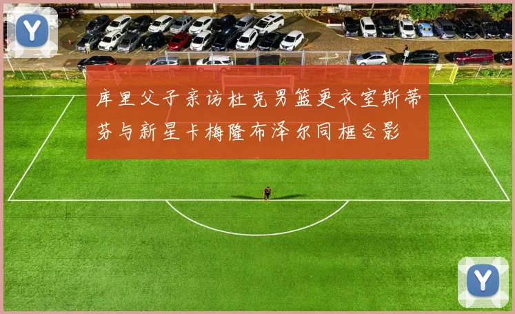 库里父子亲访杜克男篮更衣室斯蒂芬与新星卡梅隆布泽尔同框合影