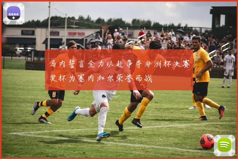 马内誓言全力以赴争夺非洲杯决赛奖杯为塞内加尔荣誉而战