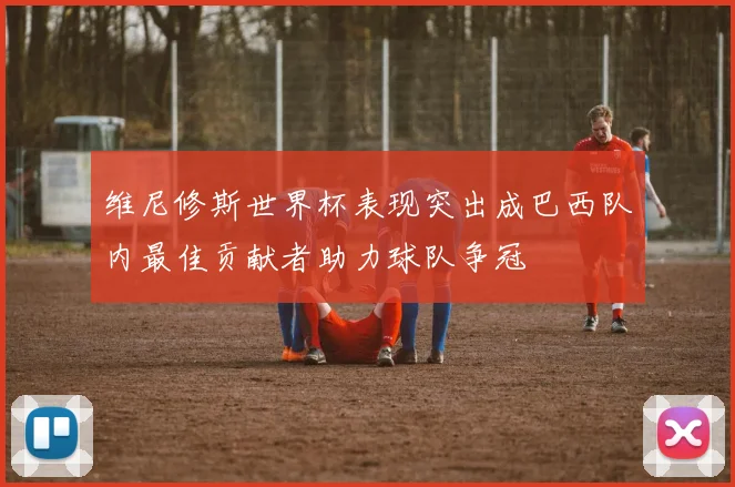 维尼修斯世界杯表现突出成巴西队内最佳贡献者助力球队争冠