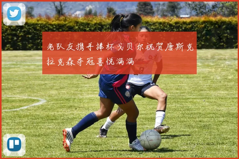 老队友携手捧杯戈贝尔祝贺唐斯克拉克森夺冠喜悦满满