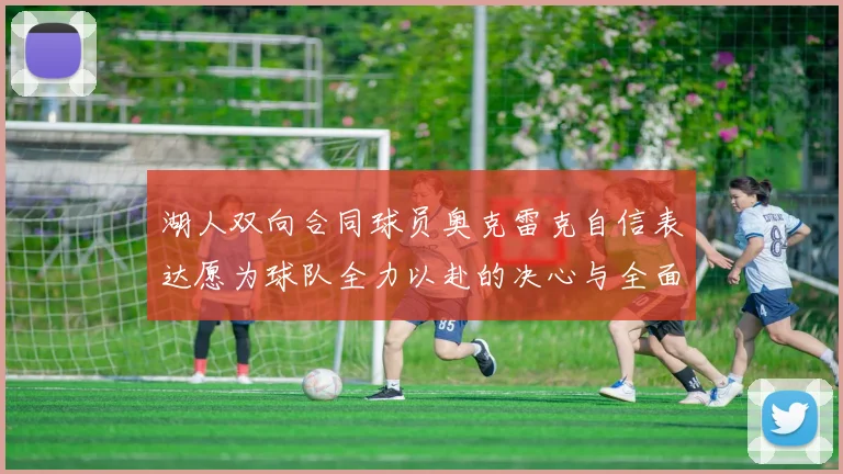 湖人双向合同球员奥克雷克自信表达愿为球队全力以赴的决心与全面能力