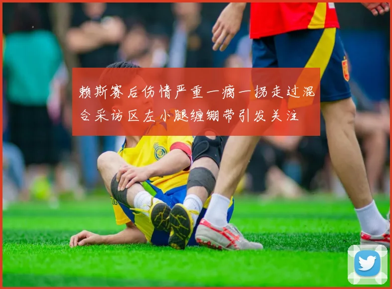 赖斯赛后伤情严重一瘸一拐走过混合采访区左小腿缠绷带引发关注