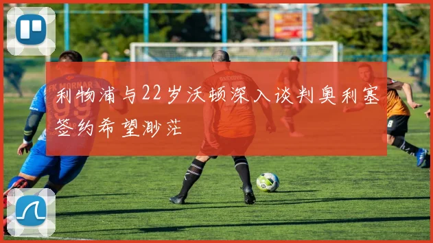 利物浦与22岁沃顿深入谈判奥利塞签约希望渺茫