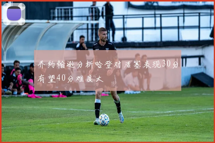 乔约翰逊分析哈登对活塞表现30分有望40分难度大