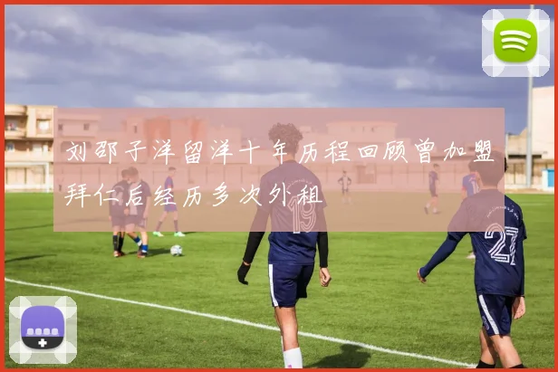 刘邵子洋留洋十年历程回顾曾加盟拜仁后经历多次外租