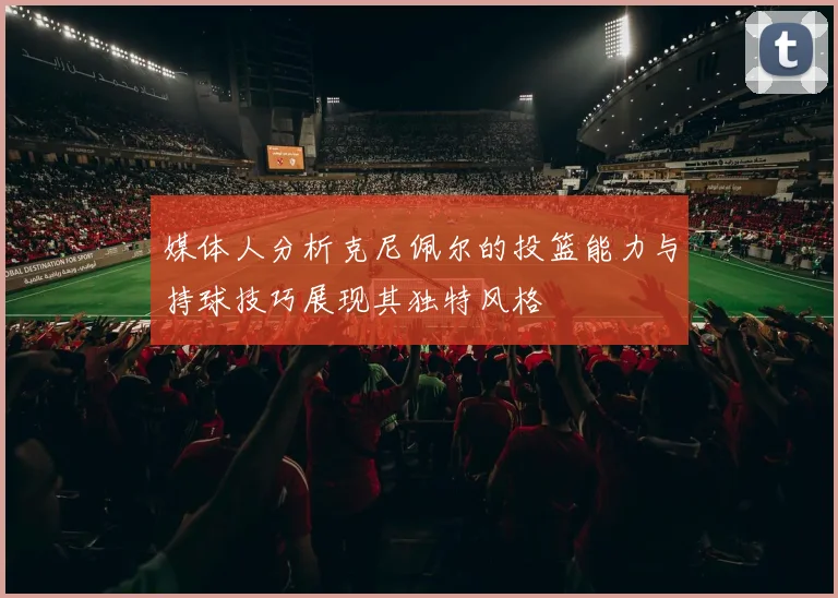 媒体人分析克尼佩尔的投篮能力与持球技巧展现其独特风格