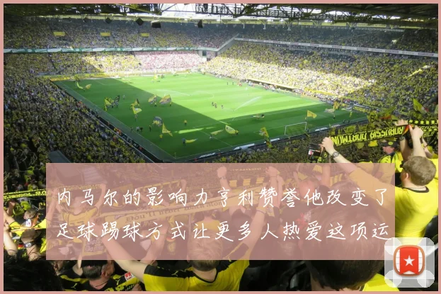 内马尔的影响力亨利赞誉他改变了足球踢球方式让更多人热爱这项运动