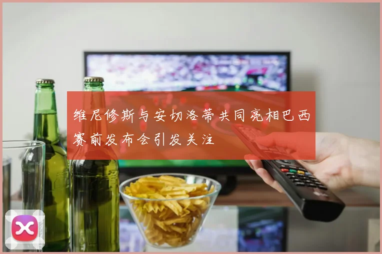 维尼修斯与安切洛蒂共同亮相巴西赛前发布会引发关注