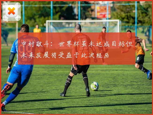 中村敬斗：世界杯虽未达成目标但未来发展将受益于此次经历