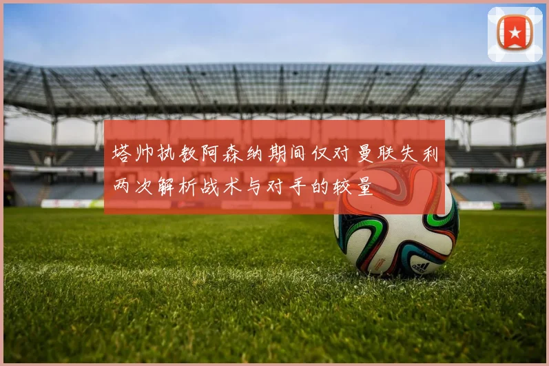 塔帅执教阿森纳期间仅对曼联失利两次解析战术与对手的较量